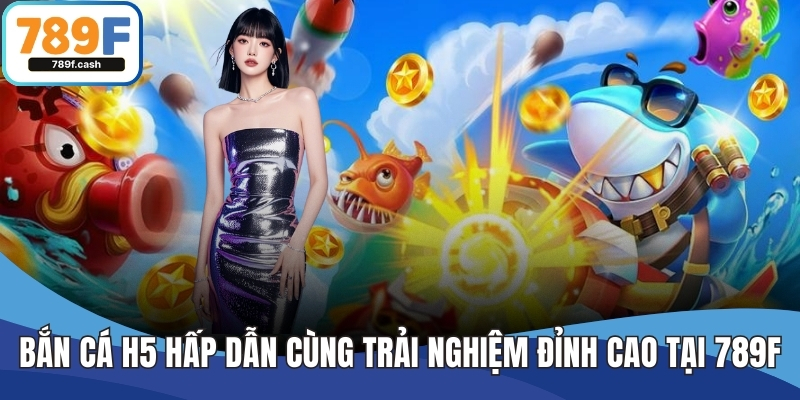 Bắn Cá H5 Hấp Dẫn Cùng Trải Nghiệm Đỉnh Cao Tại Nhà Cái 789F